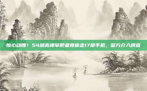 惊心动魄！54层高楼攀爬者竟偷走17部手机，警方介入调查