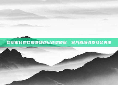 昆明市长刘佳晨涉嫌违纪违法被查，官方回应引发社会关注