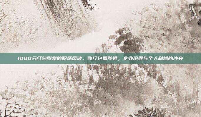 1000元红包引发的职场风波，收红包遭辞退，企业伦理与个人利益的冲突