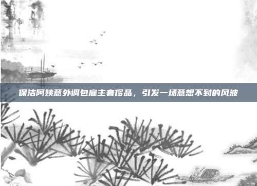 保洁阿姨意外调包雇主奢侈品，引发一场意想不到的风波