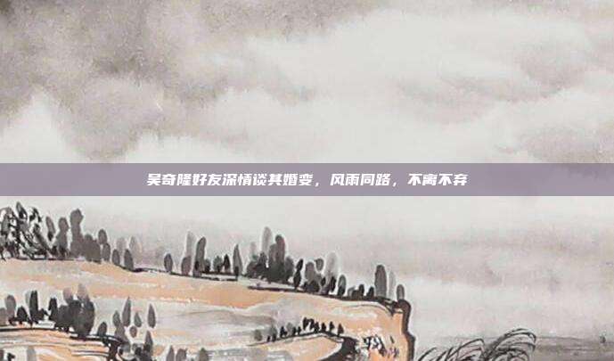 吴奇隆好友深情谈其婚变，风雨同路，不离不弃