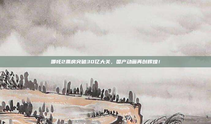 哪吒2票房突破30亿大关，国产动画再创辉煌！