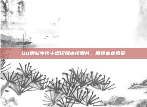 00后新生代主播闪耀央视舞台，展现青春风采