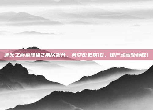 哪吒之魔童降世2票房飙升，勇夺影史前10，国产动画新巅峰！