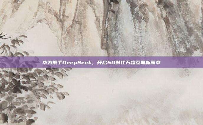 华为携手DeepSeek，开启5G时代万物互联新篇章