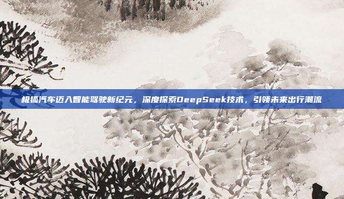 极狐汽车迈入智能驾驶新纪元，深度探索DeepSeek技术，引领未来出行潮流