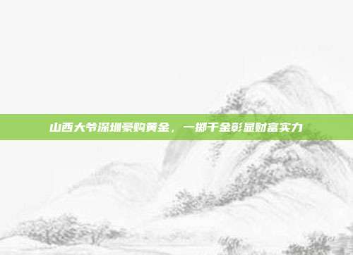 山西大爷深圳豪购黄金，一掷千金彰显财富实力