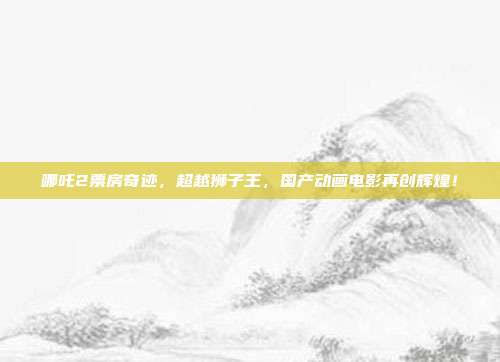 哪吒2票房奇迹，超越狮子王，国产动画电影再创辉煌！