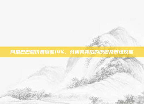 阿里巴巴股价暴涨超14%，分析其背后的原因及市场反应