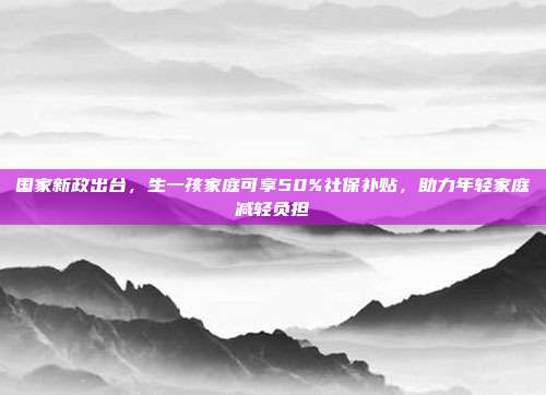 国家新政出台，生一孩家庭可享50%社保补贴，助力年轻家庭减轻负担