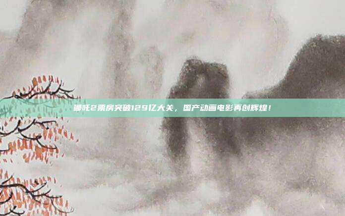 哪吒2票房突破129亿大关，国产动画电影再创辉煌！