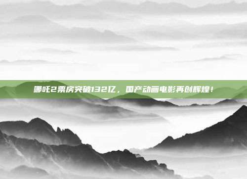 哪吒2票房突破132亿，国产动画电影再创辉煌！