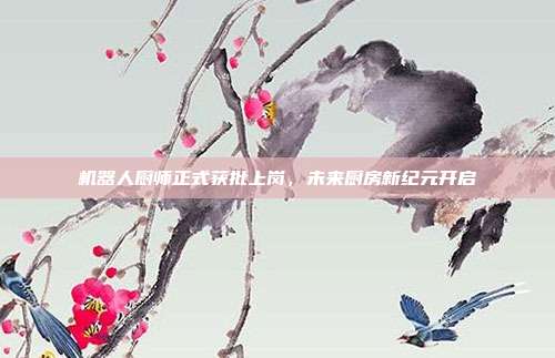 机器人厨师正式获批上岗，未来厨房新纪元开启