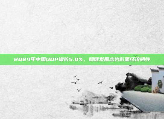 2024年中国GDP增长5.0%，稳健发展态势彰显经济韧性