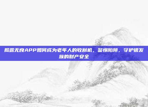 揭露无良APP如何成为老年人的收割机，警惕陷阱，守护银发族的财产安全