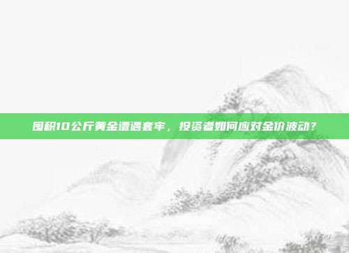 囤积10公斤黄金遭遇套牢，投资者如何应对金价波动？