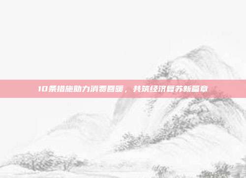 10条措施助力消费回暖，共筑经济复苏新篇章