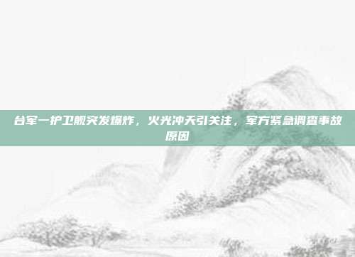 台军一护卫舰突发爆炸，火光冲天引关注，军方紧急调查事故原因