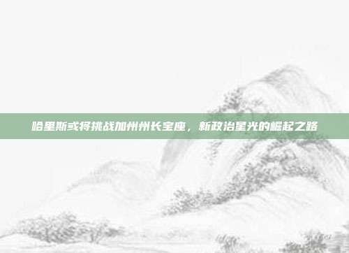 哈里斯或将挑战加州州长宝座，新政治星光的崛起之路