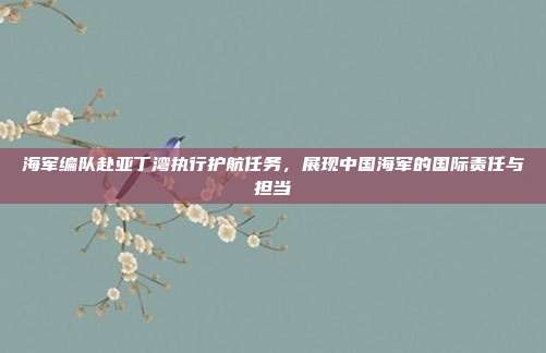 海军编队赴亚丁湾执行护航任务，展现中国海军的国际责任与担当