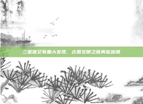 三星堆又有重大发现，古蜀文明之谜再掀波澜