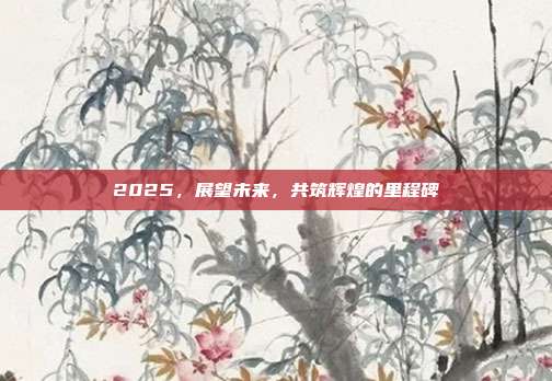 2025，展望未来，共筑辉煌的里程碑