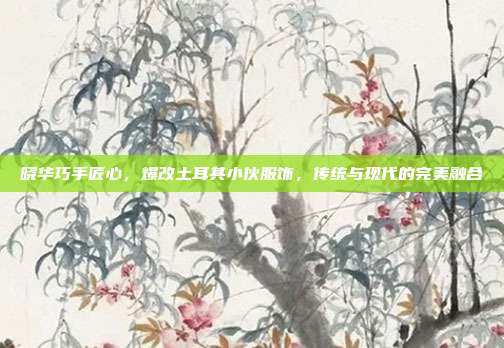 晓华巧手匠心，爆改土耳其小伙服饰，传统与现代的完美融合