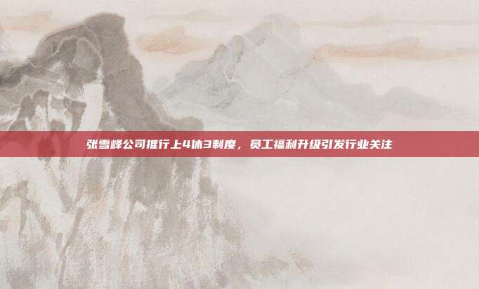 张雪峰公司推行上4休3制度，员工福利升级引发行业关注